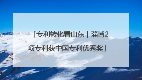 专利转化看山东｜淄博2项专利获中国专利优秀奖
