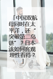 中国双航母同时在太平洋，还“突破第二岛链”？日本该如何客观理性看待？
