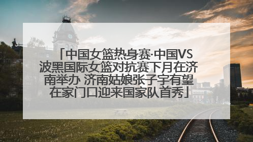 中国女篮热身赛·中国VS波黑国际女篮对抗赛下月在济南举办 济南姑娘张子宇有望在家门口迎来国家队首秀
