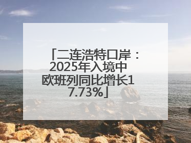 二连浩特口岸：2025年入境中欧班列同比增长17.73%