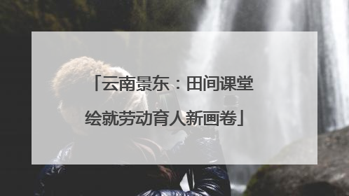 云南景东：田间课堂绘就劳动育人新画卷