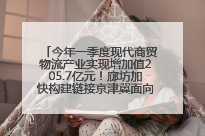 今年一季度现代商贸物流产业实现增加值205.7亿元！廊坊加快构建链接京津冀面向全世界的物流通道