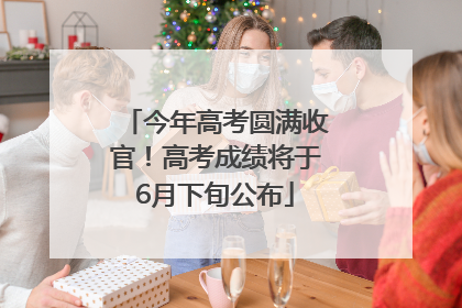 今年高考圆满收官！高考成绩将于6月下旬公布