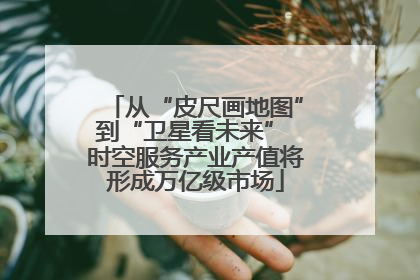 从“皮尺画地图”到“卫星看未来” 时空服务产业产值将形成万亿级市场
