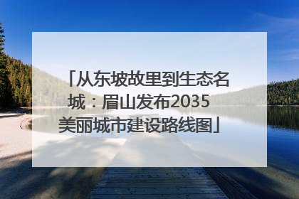 从东坡故里到生态名城：眉山发布2035美丽城市建设路线图