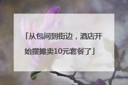 从包间到街边，酒店开始摆摊卖10元套餐了