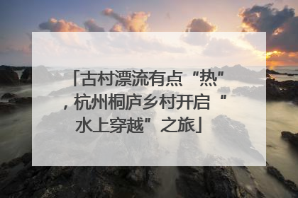 古村漂流有点“热”，杭州桐庐乡村开启“水上穿越”之旅