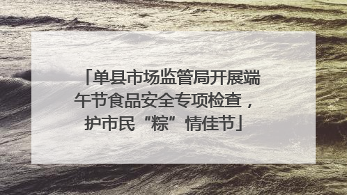 单县市场监管局开展端午节食品安全专项检查，护市民“粽”情佳节