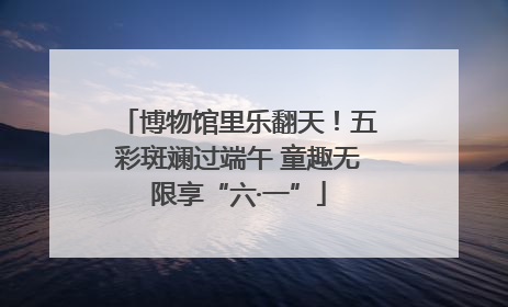 博物馆里乐翻天！五彩斑斓过端午 童趣无限享“六·一”