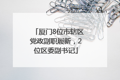 厦门8位市辖区党政副职履新，2位区委副书记