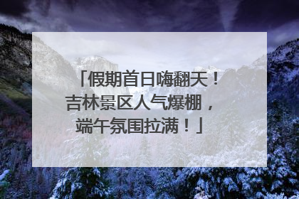 假期首日嗨翻天！吉林景区人气爆棚，端午氛围拉满！