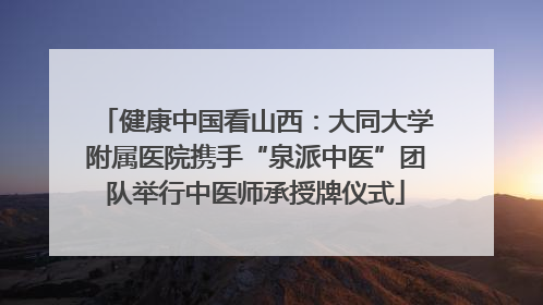 健康中国看山西：大同大学附属医院携手“泉派中医”团队举行中医师承授牌仪式