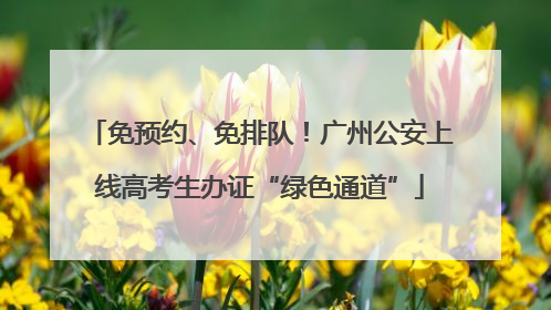 免预约、免排队！广州公安上线高考生办证“绿色通道”