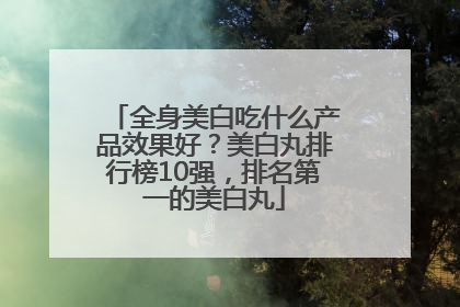 全身美白吃什么产品效果好？美白丸排行榜10强，排名第一的美白丸