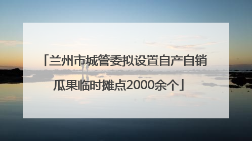兰州市城管委拟设置自产自销瓜果临时摊点2000余个