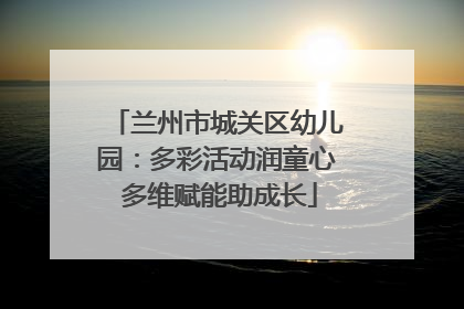 兰州市城关区幼儿园：多彩活动润童心 多维赋能助成长