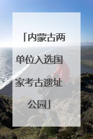 内蒙古两单位入选国家考古遗址公园