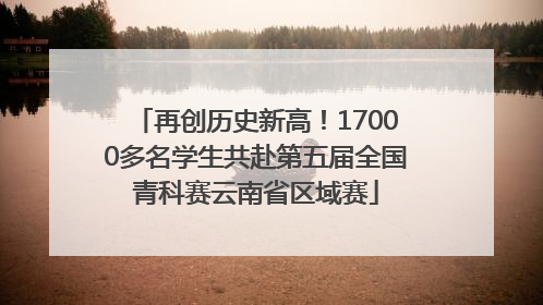 再创历史新高！17000多名学生共赴第五届全国青科赛云南省区域赛