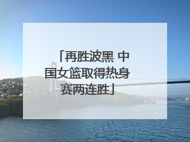 再胜波黑 中国女篮取得热身赛两连胜