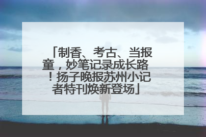 制香、考古、当报童，妙笔记录成长路！扬子晚报苏州小记者特刊焕新登场