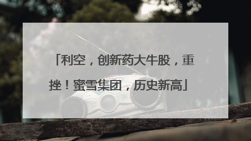 利空，创新药大牛股，重挫！蜜雪集团，历史新高