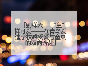 别样六一 “童”样可爱——在青岛爱迪学校感受爱与童真的双向奔赴