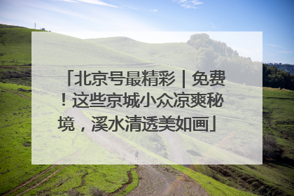 北京号最精彩｜免费！这些京城小众凉爽秘境，溪水清透美如画