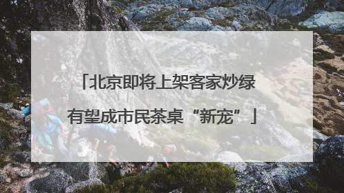 北京即将上架客家炒绿 有望成市民茶桌“新宠”