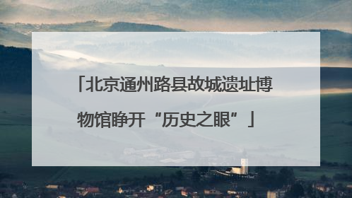 北京通州路县故城遗址博物馆睁开“历史之眼”
