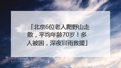 北京6位老人爬野山走散，平均年龄70岁！多人被困，深夜冒雨救援