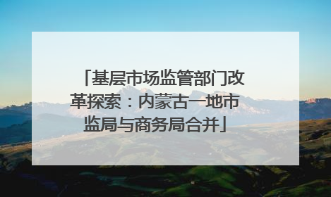 基层市场监管部门改革探索：内蒙古一地市监局与商务局合并
