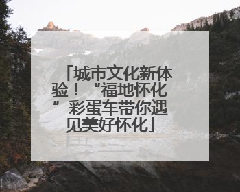 城市文化新体验！“福地怀化”彩蛋车带你遇见美好怀化