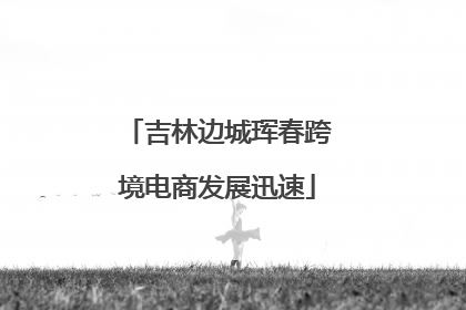 吉林边城珲春跨境电商发展迅速