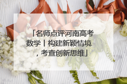 名师点评河南高考数学丨构建新颖情境，考查创新思维