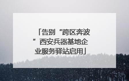 告别“跨区奔波”西安兵器基地企业服务驿站启用