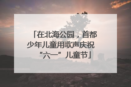 在北海公园，首都少年儿童用歌声庆祝“六一”儿童节