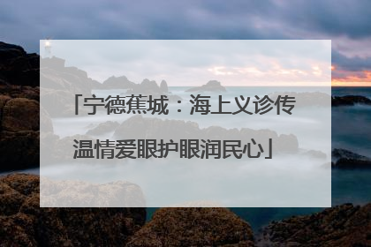 宁德蕉城：海上义诊传温情爱眼护眼润民心