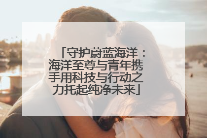 守护蔚蓝海洋：海洋至尊与青年携手用科技与行动之力托起纯净未来