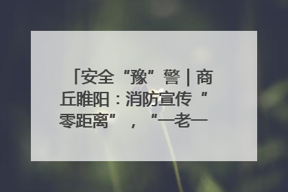 安全“豫”警｜商丘睢阳：消防宣传“零距离”，“一老一小”同守护