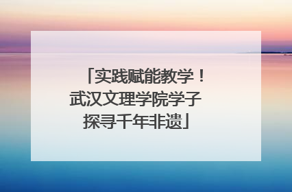实践赋能教学！武汉文理学院学子探寻千年非遗