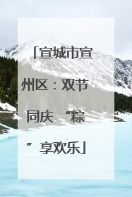 宣城市宣州区：双节同庆 “粽”享欢乐
