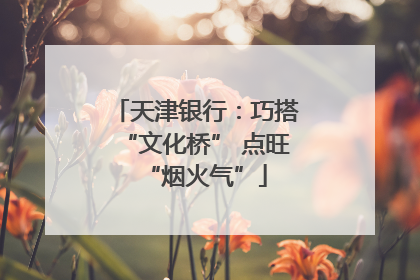 天津银行：巧搭“文化桥” 点旺“烟火气”