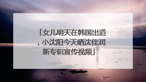 女儿明天在韩国出道，小沈阳今天晒沈佳润新专辑宣传视频