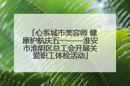 心系城市美容师 健康护航庆五一——淮安市淮阴区总工会开展关爱职工体检活动