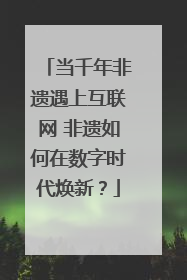当千年非遗遇上互联网 非遗如何在数字时代焕新？