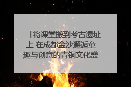 将课堂搬到考古遗址上 在成都金沙邂逅童趣与创意的青铜文化盛宴｜文化中国行