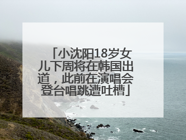 小沈阳18岁女儿下周将在韩国出道，此前在演唱会登台唱跳遭吐槽