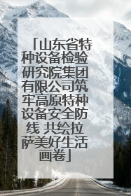 山东省特种设备检验研究院集团有限公司筑牢高原特种设备安全防线 共绘拉萨美好生活画卷