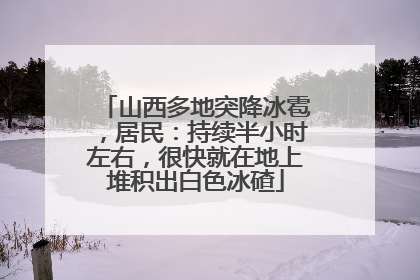 山西多地突降冰雹，居民：持续半小时左右，很快就在地上堆积出白色冰碴