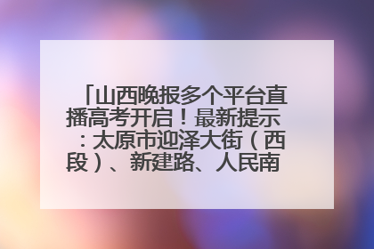 山西晚报多个平台直播高考开启！最新提示：太原市迎泽大街（西段）、新建路、人民南路高考期间增开路口